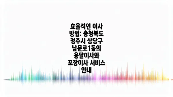 효율적인 이사 방법: 충청북도 청주시 상당구 남문로1동의 용달이사와 포장이사 서비스 안내